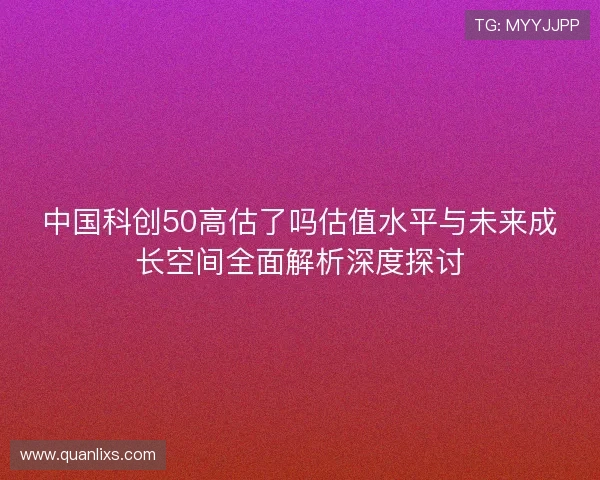 中国科创50高估了吗估值水平与未来成长空间全面解析深度探讨 中国科创50高估了吗估值水平与未来成长空间全面解析深度探讨